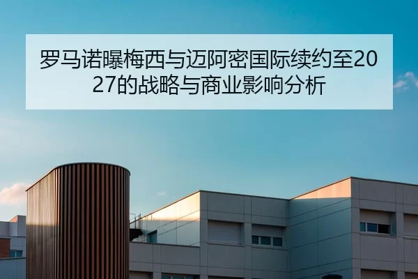 罗马诺曝梅西与迈阿密国际续约至2027的战略与商业影响分析