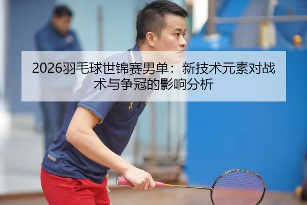 2026羽毛球世锦赛男单：新技术元素对战术与争冠的影响分析