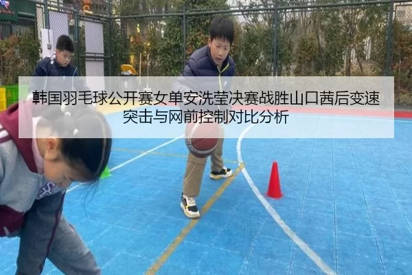 韩国羽毛球公开赛女单安洗莹决赛战胜山口茜后变速突击与网前控制对比分析